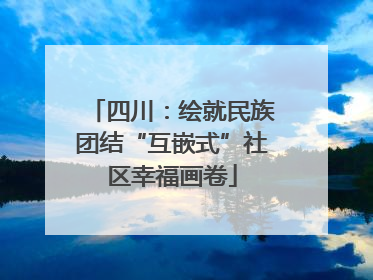 四川：绘就民族团结“互嵌式”社区幸福画卷